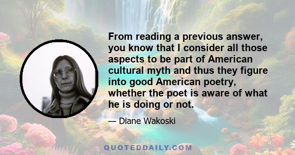 From reading a previous answer, you know that I consider all those aspects to be part of American cultural myth and thus they figure into good American poetry, whether the poet is aware of what he is doing or not.