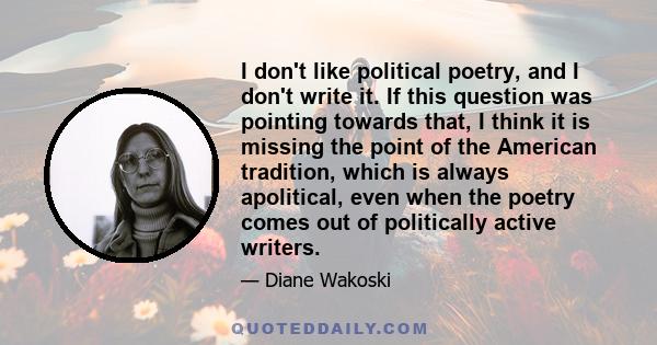 I don't like political poetry, and I don't write it. If this question was pointing towards that, I think it is missing the point of the American tradition, which is always apolitical, even when the poetry comes out of