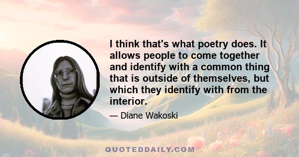 I think that's what poetry does. It allows people to come together and identify with a common thing that is outside of themselves, but which they identify with from the interior.