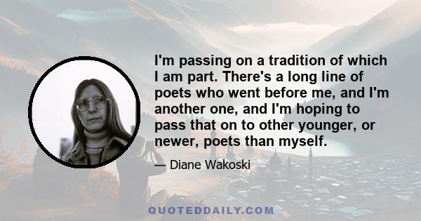 I'm passing on a tradition of which I am part. There's a long line of poets who went before me, and I'm another one, and I'm hoping to pass that on to other younger, or newer, poets than myself.