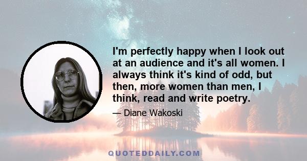 I'm perfectly happy when I look out at an audience and it's all women. I always think it's kind of odd, but then, more women than men, I think, read and write poetry.