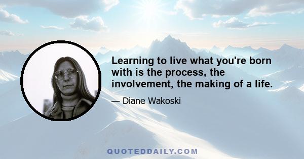 Learning to live what you're born with is the process, the involvement, the making of a life.