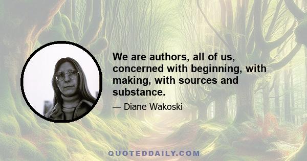 We are authors, all of us, concerned with beginning, with making, with sources and substance.