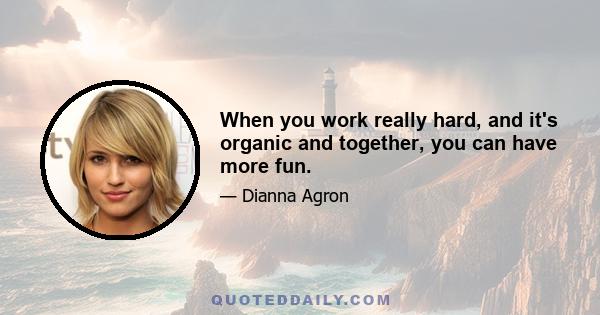 When you work really hard, and it's organic and together, you can have more fun.