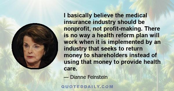 I basically believe the medical insurance industry should be nonprofit, not profit-making. There is no way a health reform plan will work when it is implemented by an industry that seeks to return money to shareholders