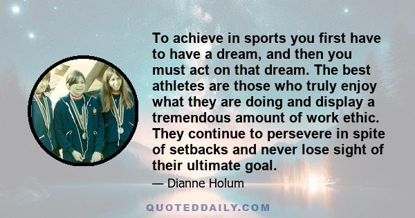 To achieve in sports you first have to have a dream, and then you must act on that dream. The best athletes are those who truly enjoy what they are doing and display a tremendous amount of work ethic. They continue to