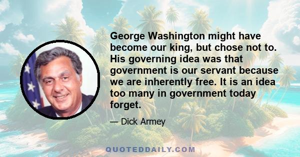 George Washington might have become our king, but chose not to. His governing idea was that government is our servant because we are inherently free. It is an idea too many in government today forget.