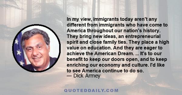 In my view, immigrants today aren't any different from immigrants who have come to America throughout our nation's history. They bring new ideas, an entrepreneurial spirit and close family ties. They place a high value