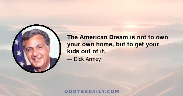 The American Dream is not to own your own home, but to get your kids out of it.