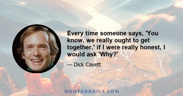 Every time someone says, 'You know, we really ought to get together,' if I were really honest, I would ask 'Why?'