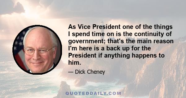 As Vice President one of the things I spend time on is the continuity of government; that's the main reason I'm here is a back up for the President if anything happens to him.