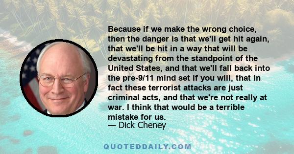 Because if we make the wrong choice, then the danger is that we'll get hit again, that we'll be hit in a way that will be devastating from the standpoint of the United States, and that we'll fall back into the pre-9/11