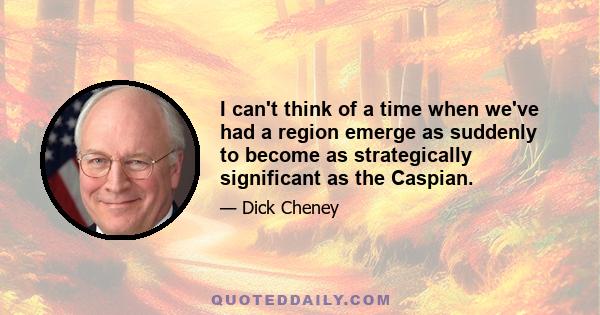 I can't think of a time when we've had a region emerge as suddenly to become as strategically significant as the Caspian.