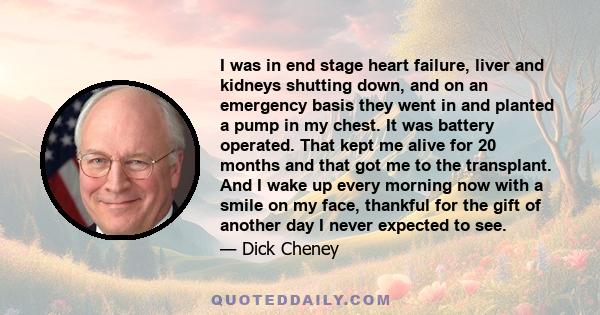 I was in end stage heart failure, liver and kidneys shutting down, and on an emergency basis they went in and planted a pump in my chest. It was battery operated. That kept me alive for 20 months and that got me to the