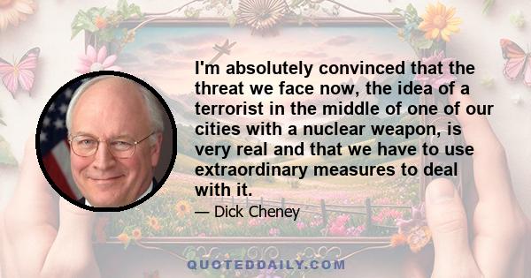 I'm absolutely convinced that the threat we face now, the idea of a terrorist in the middle of one of our cities with a nuclear weapon, is very real and that we have to use extraordinary measures to deal with it.