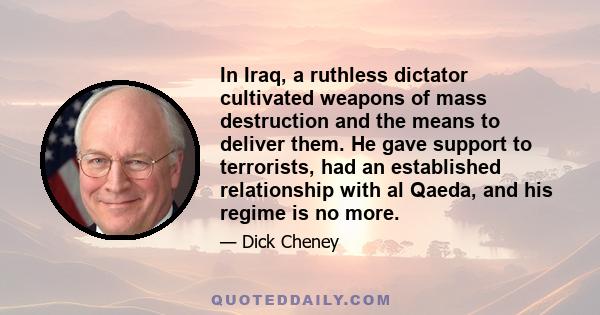 In Iraq, a ruthless dictator cultivated weapons of mass destruction and the means to deliver them. He gave support to terrorists, had an established relationship with al Qaeda, and his regime is no more.