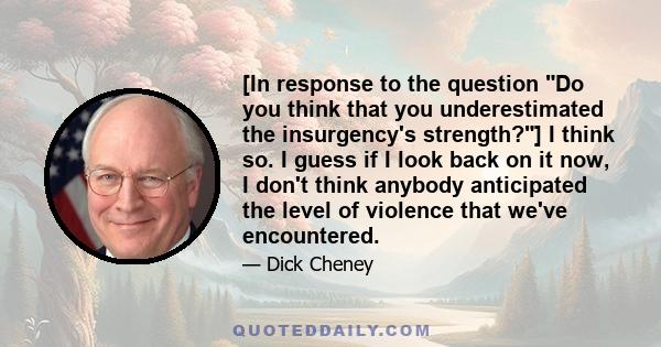 [In response to the question Do you think that you underestimated the insurgency's strength?] I think so. I guess if I look back on it now, I don't think anybody anticipated the level of violence that we've encountered.