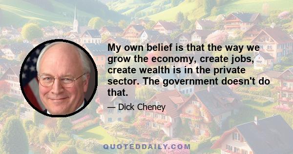 My own belief is that the way we grow the economy, create jobs, create wealth is in the private sector. The government doesn't do that.