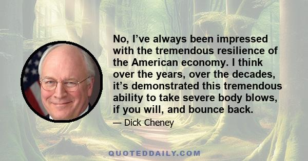 No, I’ve always been impressed with the tremendous resilience of the American economy. I think over the years, over the decades, it’s demonstrated this tremendous ability to take severe body blows, if you will, and