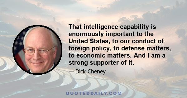 That intelligence capability is enormously important to the United States, to our conduct of foreign policy, to defense matters, to economic matters. And I am a strong supporter of it.