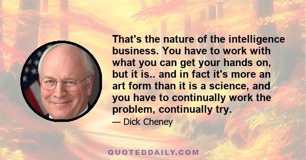 That's the nature of the intelligence business. You have to work with what you can get your hands on, but it is.. and in fact it's more an art form than it is a science, and you have to continually work the problem,