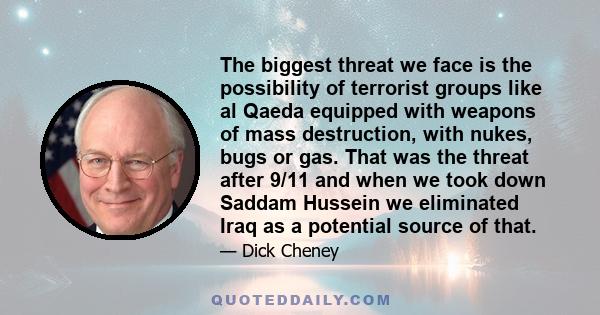 The biggest threat we face is the possibility of terrorist groups like al Qaeda equipped with weapons of mass destruction, with nukes, bugs or gas. That was the threat after 9/11 and when we took down Saddam Hussein we