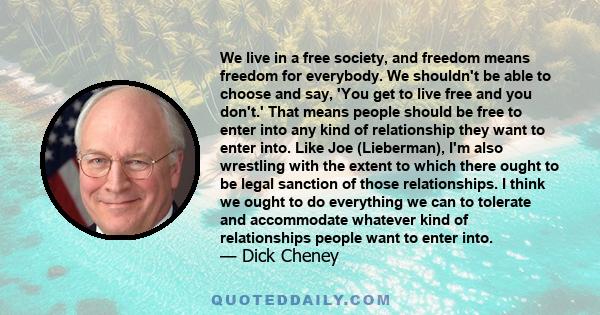 We live in a free society, and freedom means freedom for everybody. We shouldn't be able to choose and say, 'You get to live free and you don't.' That means people should be free to enter into any kind of relationship