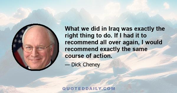 What we did in Iraq was exactly the right thing to do. If I had it to recommend all over again, I would recommend exactly the same course of action.