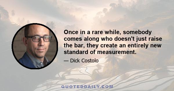 Once in a rare while, somebody comes along who doesn't just raise the bar, they create an entirely new standard of measurement.