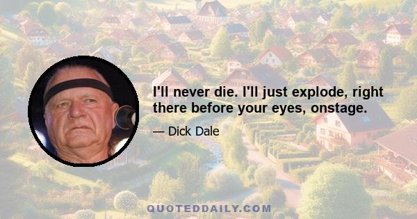 I'll never die. I'll just explode, right there before your eyes, onstage.