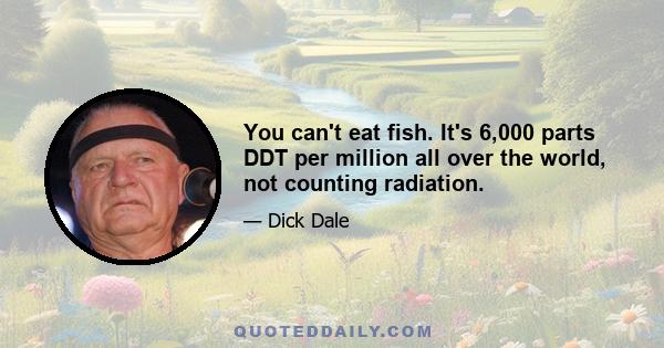 You can't eat fish. It's 6,000 parts DDT per million all over the world, not counting radiation.