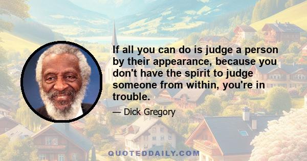 If all you can do is judge a person by their appearance, because you don't have the spirit to judge someone from within, you're in trouble.