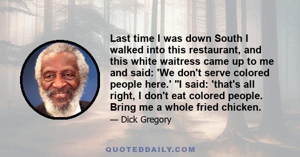 Last time I was down South I walked into this restaurant, and this white waitress came up to me and said: 'We don't serve colored people here.' I said: 'that's all right, I don't eat colored people. Bring me a whole