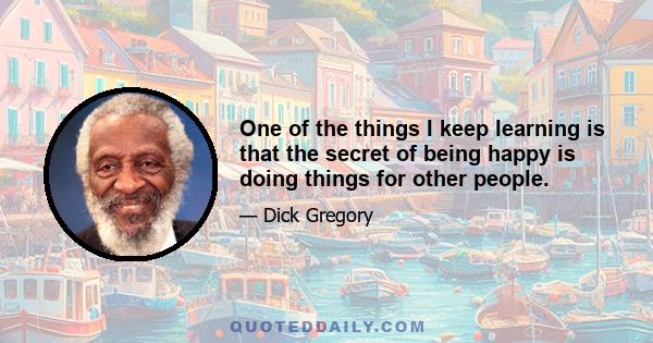 One of the things I keep learning is that the secret of being happy is doing things for other people.