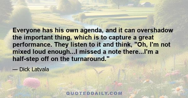 Everyone has his own agenda, and it can overshadow the important thing, which is to capture a great performance. They listen to it and think, Oh, I'm not mixed loud enough...I missed a note there...I'm a half-step off