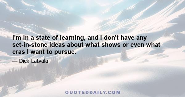 I'm in a state of learning, and I don't have any set-in-stone ideas about what shows or even what eras I want to pursue.