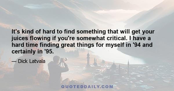 It's kind of hard to find something that will get your juices flowing if you're somewhat critical. I have a hard time finding great things for myself in '94 and certainly in '95.