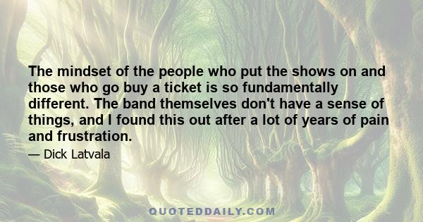 The mindset of the people who put the shows on and those who go buy a ticket is so fundamentally different. The band themselves don't have a sense of things, and I found this out after a lot of years of pain and