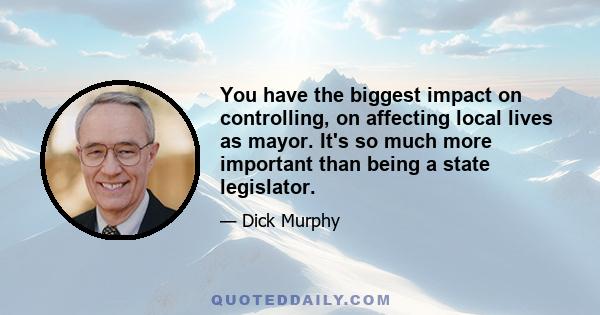 You have the biggest impact on controlling, on affecting local lives as mayor. It's so much more important than being a state legislator.