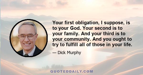 Your first obligation, I suppose, is to your God. Your second is to your family. And your third is to your community. And you ought to try to fulfill all of those in your life.