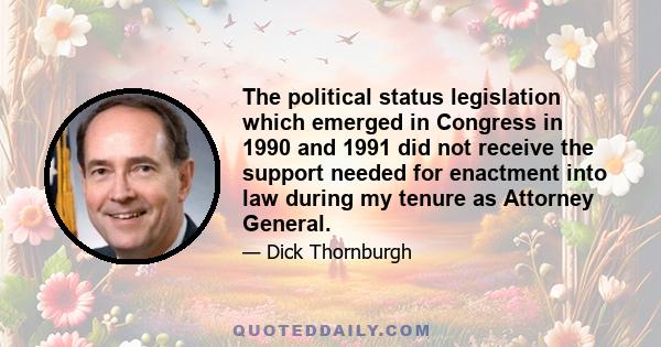 The political status legislation which emerged in Congress in 1990 and 1991 did not receive the support needed for enactment into law during my tenure as Attorney General.