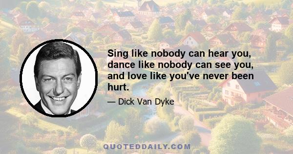Sing like nobody can hear you, dance like nobody can see you, and love like you've never been hurt.