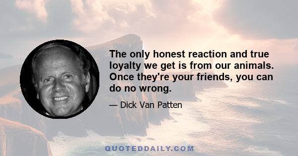 The only honest reaction and true loyalty we get is from our animals. Once they're your friends, you can do no wrong.