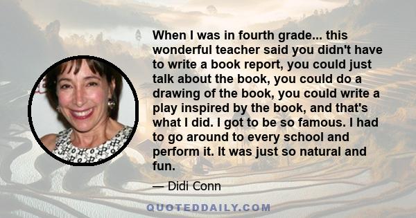 When I was in fourth grade... this wonderful teacher said you didn't have to write a book report, you could just talk about the book, you could do a drawing of the book, you could write a play inspired by the book, and