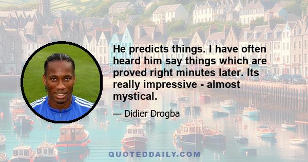 He predicts things. I have often heard him say things which are proved right minutes later. Its really impressive - almost mystical.