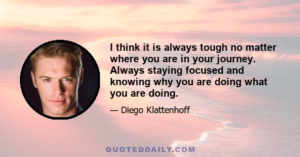 I think it is always tough no matter where you are in your journey. Always staying focused and knowing why you are doing what you are doing.