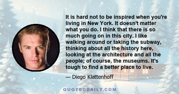 It is hard not to be inspired when you're living in New York. It doesn't matter what you do. I think that there is so much going on in this city. I like walking around or taking the subway, thinking about all the