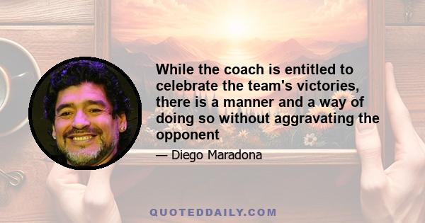 While the coach is entitled to celebrate the team's victories, there is a manner and a way of doing so without aggravating the opponent