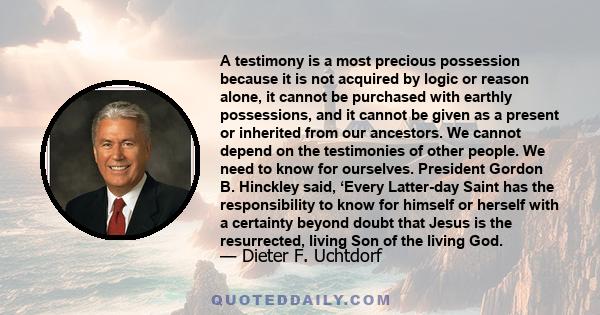 A testimony is a most precious possession because it is not acquired by logic or reason alone, it cannot be purchased with earthly possessions, and it cannot be given as a present or inherited from our ancestors. We