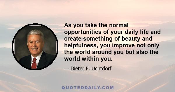 As you take the normal opportunities of your daily life and create something of beauty and helpfulness, you improve not only the world around you but also the world within you.